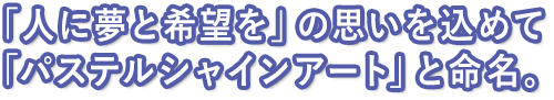 「人に夢と希望を」の思いを込めて「パステルシャインアート」と命名。